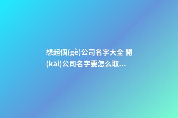 想起個(gè)公司名字大全 開(kāi)公司名字要怎么取名-名學(xué)網(wǎng)-第1張-公司起名-玄機(jī)派